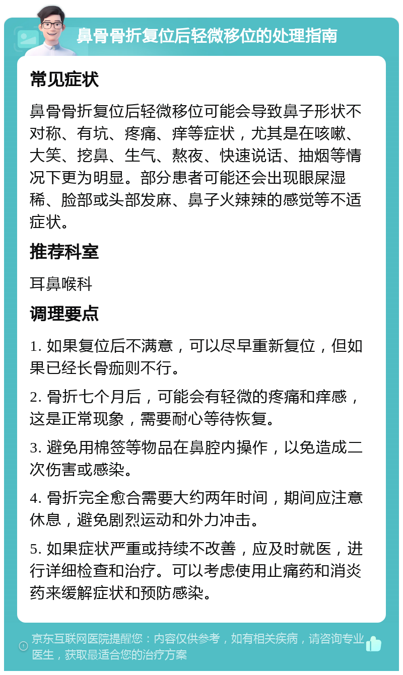 鼻骨骨折复位后轻微移位的处理指南 常见症状 鼻骨骨折复位后轻微移位可能会导致鼻子形状不对称、有坑、疼痛、痒等症状，尤其是在咳嗽、大笑、挖鼻、生气、熬夜、快速说话、抽烟等情况下更为明显。部分患者可能还会出现眼屎湿稀、脸部或头部发麻、鼻子火辣辣的感觉等不适症状。 推荐科室 耳鼻喉科 调理要点 1. 如果复位后不满意，可以尽早重新复位，但如果已经长骨痂则不行。 2. 骨折七个月后，可能会有轻微的疼痛和痒感，这是正常现象，需要耐心等待恢复。 3. 避免用棉签等物品在鼻腔内操作，以免造成二次伤害或感染。 4. 骨折完全愈合需要大约两年时间，期间应注意休息，避免剧烈运动和外力冲击。 5. 如果症状严重或持续不改善，应及时就医，进行详细检查和治疗。可以考虑使用止痛药和消炎药来缓解症状和预防感染。