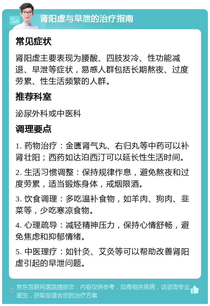 肾阳虚与早泄的治疗指南 常见症状 肾阳虚主要表现为腰酸、四肢发冷、性功能减退、早泄等症状，易感人群包括长期熬夜、过度劳累、性生活频繁的人群。 推荐科室 泌尿外科或中医科 调理要点 1. 药物治疗：金匮肾气丸、右归丸等中药可以补肾壮阳；西药如达泊西汀可以延长性生活时间。 2. 生活习惯调整：保持规律作息，避免熬夜和过度劳累，适当锻炼身体，戒烟限酒。 3. 饮食调理：多吃温补食物，如羊肉、狗肉、韭菜等，少吃寒凉食物。 4. 心理疏导：减轻精神压力，保持心情舒畅，避免焦虑和抑郁情绪。 5. 中医理疗：如针灸、艾灸等可以帮助改善肾阳虚引起的早泄问题。