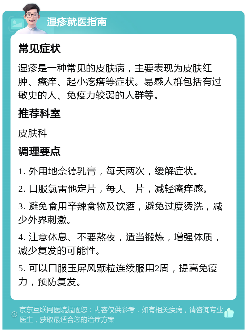 湿疹就医指南 常见症状 湿疹是一种常见的皮肤病，主要表现为皮肤红肿、瘙痒、起小疙瘩等症状。易感人群包括有过敏史的人、免疫力较弱的人群等。 推荐科室 皮肤科 调理要点 1. 外用地奈德乳膏，每天两次，缓解症状。 2. 口服氯雷他定片，每天一片，减轻瘙痒感。 3. 避免食用辛辣食物及饮酒，避免过度烫洗，减少外界刺激。 4. 注意休息、不要熬夜，适当锻炼，增强体质，减少复发的可能性。 5. 可以口服玉屏风颗粒连续服用2周，提高免疫力，预防复发。