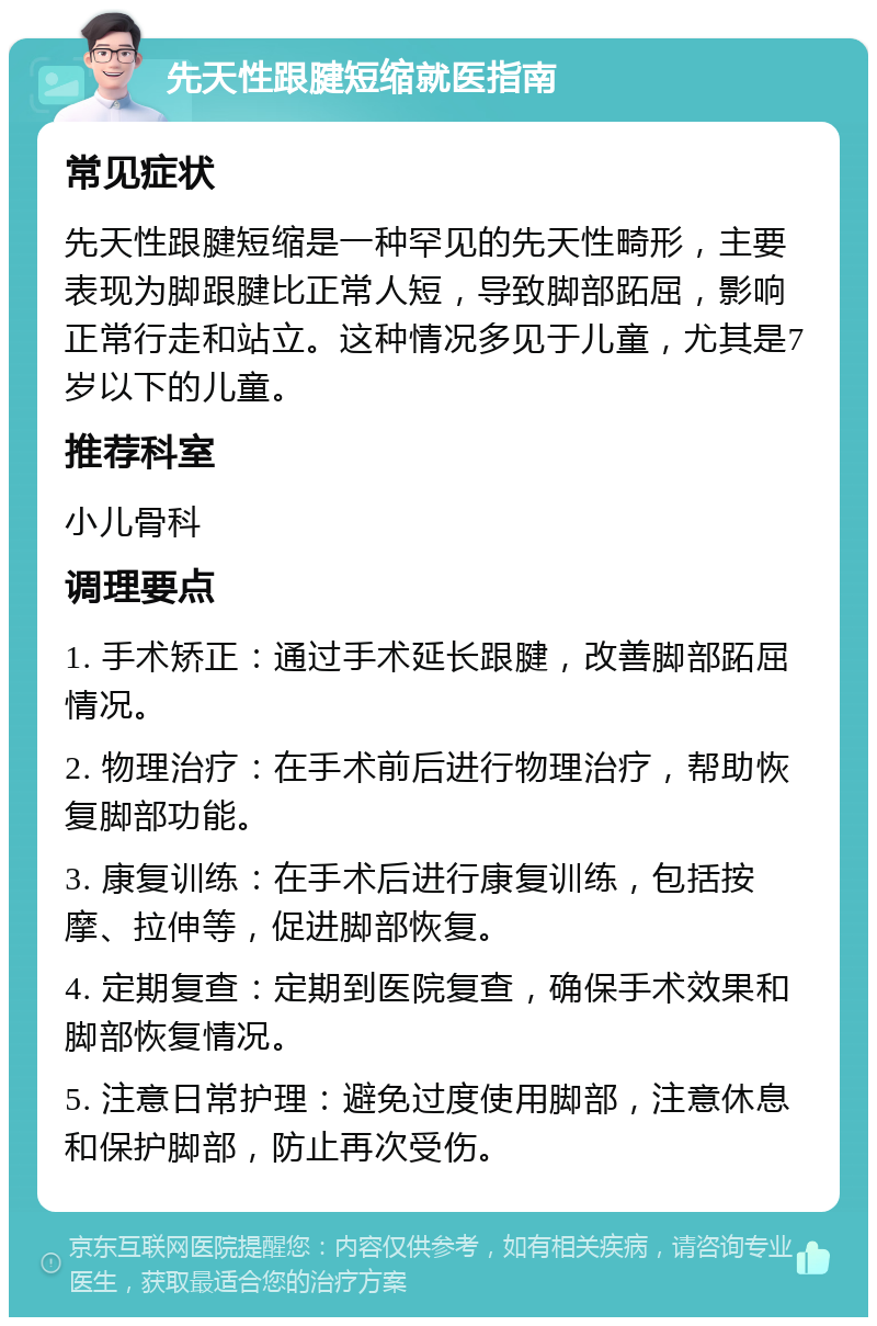 先天性跟腱短缩就医指南 常见症状 先天性跟腱短缩是一种罕见的先天性畸形，主要表现为脚跟腱比正常人短，导致脚部跖屈，影响正常行走和站立。这种情况多见于儿童，尤其是7岁以下的儿童。 推荐科室 小儿骨科 调理要点 1. 手术矫正：通过手术延长跟腱，改善脚部跖屈情况。 2. 物理治疗：在手术前后进行物理治疗，帮助恢复脚部功能。 3. 康复训练：在手术后进行康复训练，包括按摩、拉伸等，促进脚部恢复。 4. 定期复查：定期到医院复查，确保手术效果和脚部恢复情况。 5. 注意日常护理：避免过度使用脚部，注意休息和保护脚部，防止再次受伤。