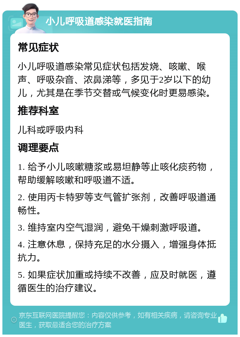 小儿呼吸道感染就医指南 常见症状 小儿呼吸道感染常见症状包括发烧、咳嗽、喉声、呼吸杂音、浓鼻涕等，多见于2岁以下的幼儿，尤其是在季节交替或气候变化时更易感染。 推荐科室 儿科或呼吸内科 调理要点 1. 给予小儿咳嗽糖浆或易坦静等止咳化痰药物，帮助缓解咳嗽和呼吸道不适。 2. 使用丙卡特罗等支气管扩张剂，改善呼吸道通畅性。 3. 维持室内空气湿润，避免干燥刺激呼吸道。 4. 注意休息，保持充足的水分摄入，增强身体抵抗力。 5. 如果症状加重或持续不改善，应及时就医，遵循医生的治疗建议。