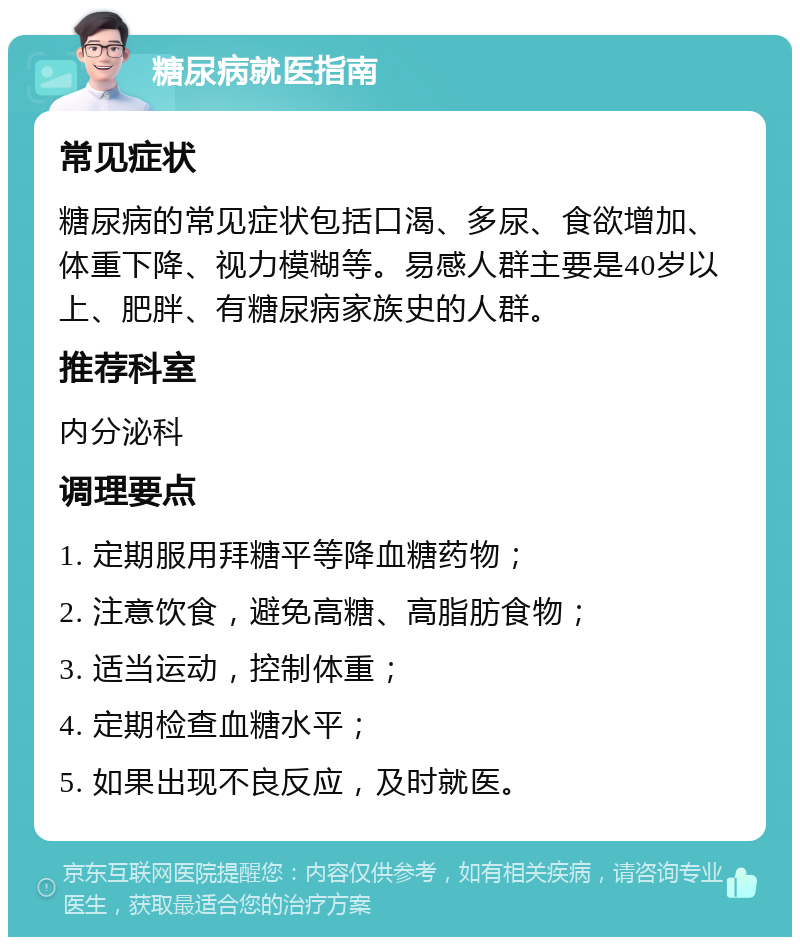 糖尿病就医指南 常见症状 糖尿病的常见症状包括口渴、多尿、食欲增加、体重下降、视力模糊等。易感人群主要是40岁以上、肥胖、有糖尿病家族史的人群。 推荐科室 内分泌科 调理要点 1. 定期服用拜糖平等降血糖药物； 2. 注意饮食，避免高糖、高脂肪食物； 3. 适当运动，控制体重； 4. 定期检查血糖水平； 5. 如果出现不良反应，及时就医。