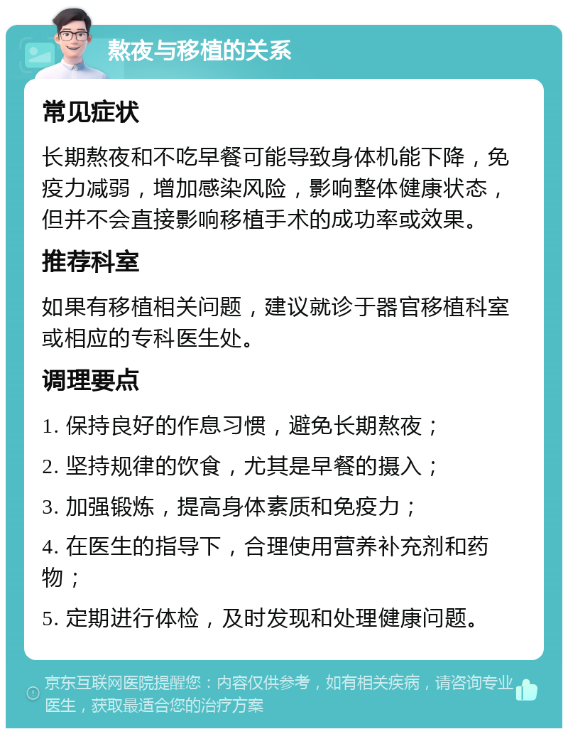 熬夜与移植的关系 常见症状 长期熬夜和不吃早餐可能导致身体机能下降，免疫力减弱，增加感染风险，影响整体健康状态，但并不会直接影响移植手术的成功率或效果。 推荐科室 如果有移植相关问题，建议就诊于器官移植科室或相应的专科医生处。 调理要点 1. 保持良好的作息习惯，避免长期熬夜； 2. 坚持规律的饮食，尤其是早餐的摄入； 3. 加强锻炼，提高身体素质和免疫力； 4. 在医生的指导下，合理使用营养补充剂和药物； 5. 定期进行体检，及时发现和处理健康问题。