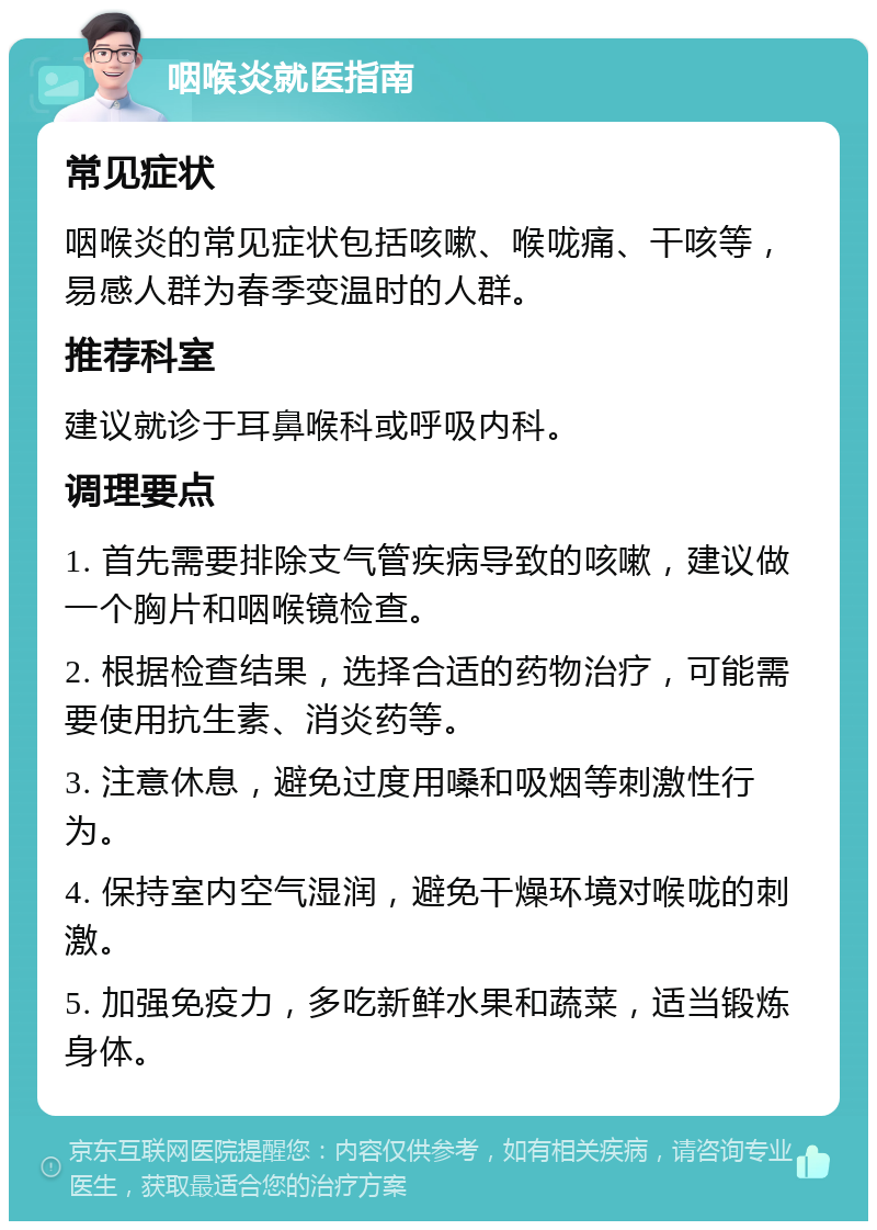 咽喉炎就医指南 常见症状 咽喉炎的常见症状包括咳嗽、喉咙痛、干咳等，易感人群为春季变温时的人群。 推荐科室 建议就诊于耳鼻喉科或呼吸内科。 调理要点 1. 首先需要排除支气管疾病导致的咳嗽，建议做一个胸片和咽喉镜检查。 2. 根据检查结果，选择合适的药物治疗，可能需要使用抗生素、消炎药等。 3. 注意休息，避免过度用嗓和吸烟等刺激性行为。 4. 保持室内空气湿润，避免干燥环境对喉咙的刺激。 5. 加强免疫力，多吃新鲜水果和蔬菜，适当锻炼身体。