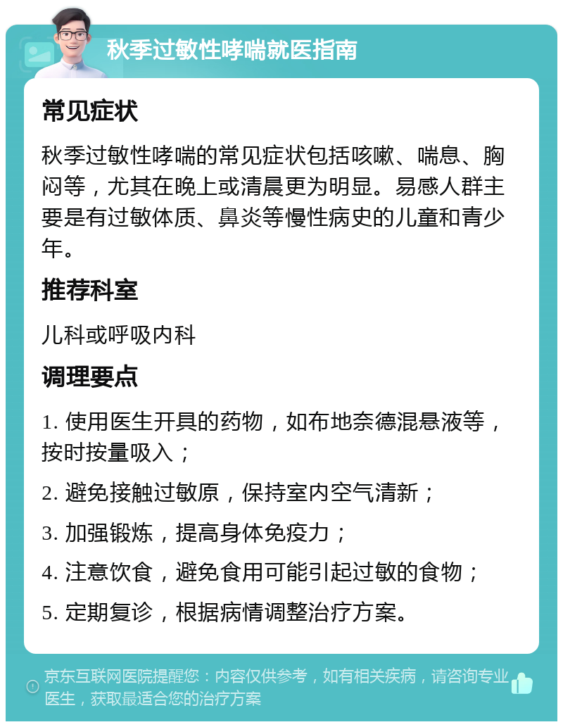 秋季过敏性哮喘就医指南 常见症状 秋季过敏性哮喘的常见症状包括咳嗽、喘息、胸闷等，尤其在晚上或清晨更为明显。易感人群主要是有过敏体质、鼻炎等慢性病史的儿童和青少年。 推荐科室 儿科或呼吸内科 调理要点 1. 使用医生开具的药物，如布地奈德混悬液等，按时按量吸入； 2. 避免接触过敏原，保持室内空气清新； 3. 加强锻炼，提高身体免疫力； 4. 注意饮食，避免食用可能引起过敏的食物； 5. 定期复诊，根据病情调整治疗方案。