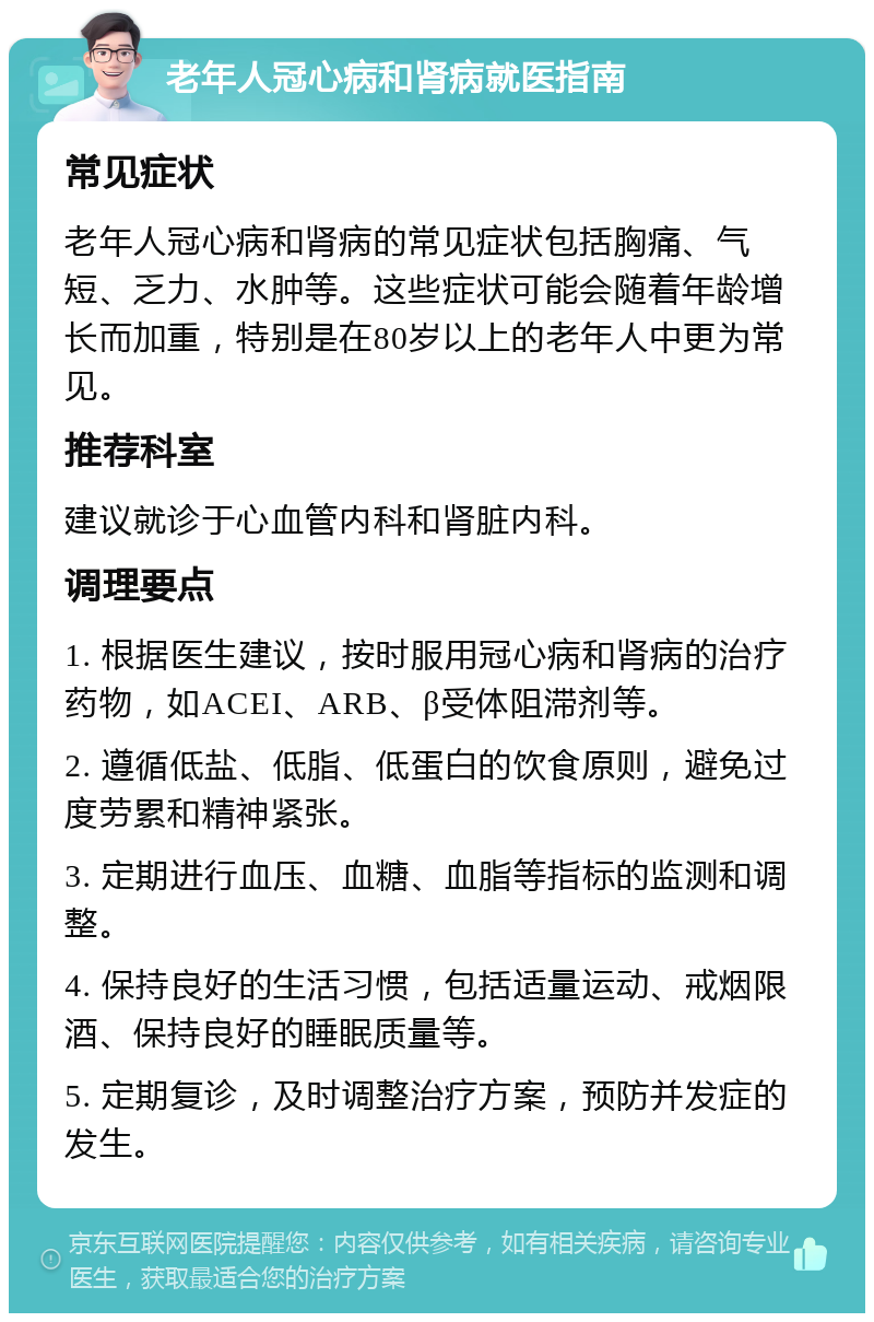 老年人冠心病和肾病就医指南 常见症状 老年人冠心病和肾病的常见症状包括胸痛、气短、乏力、水肿等。这些症状可能会随着年龄增长而加重，特别是在80岁以上的老年人中更为常见。 推荐科室 建议就诊于心血管内科和肾脏内科。 调理要点 1. 根据医生建议，按时服用冠心病和肾病的治疗药物，如ACEI、ARB、β受体阻滞剂等。 2. 遵循低盐、低脂、低蛋白的饮食原则，避免过度劳累和精神紧张。 3. 定期进行血压、血糖、血脂等指标的监测和调整。 4. 保持良好的生活习惯，包括适量运动、戒烟限酒、保持良好的睡眠质量等。 5. 定期复诊，及时调整治疗方案，预防并发症的发生。