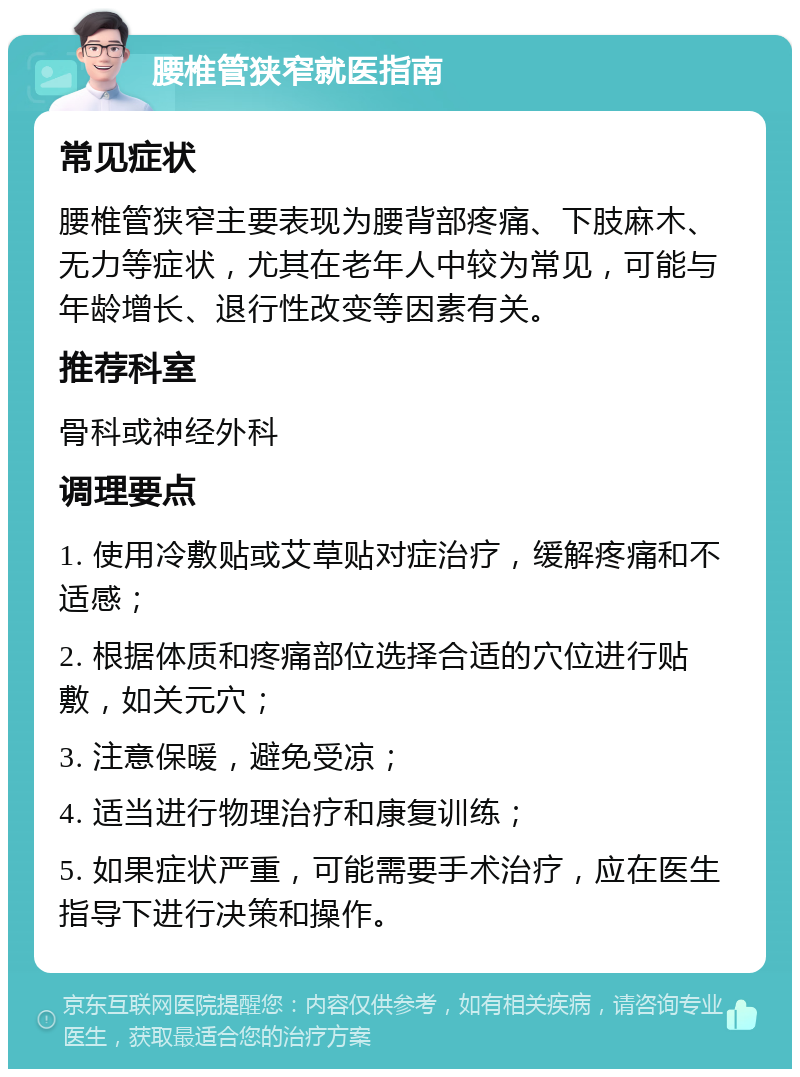 腰椎管狭窄就医指南 常见症状 腰椎管狭窄主要表现为腰背部疼痛、下肢麻木、无力等症状，尤其在老年人中较为常见，可能与年龄增长、退行性改变等因素有关。 推荐科室 骨科或神经外科 调理要点 1. 使用冷敷贴或艾草贴对症治疗，缓解疼痛和不适感； 2. 根据体质和疼痛部位选择合适的穴位进行贴敷，如关元穴； 3. 注意保暖，避免受凉； 4. 适当进行物理治疗和康复训练； 5. 如果症状严重，可能需要手术治疗，应在医生指导下进行决策和操作。