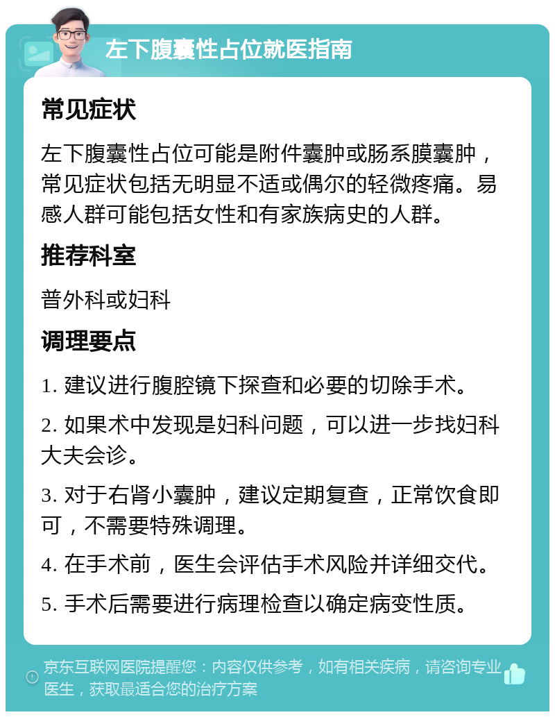 左下腹囊性占位就医指南 常见症状 左下腹囊性占位可能是附件囊肿或肠系膜囊肿，常见症状包括无明显不适或偶尔的轻微疼痛。易感人群可能包括女性和有家族病史的人群。 推荐科室 普外科或妇科 调理要点 1. 建议进行腹腔镜下探查和必要的切除手术。 2. 如果术中发现是妇科问题，可以进一步找妇科大夫会诊。 3. 对于右肾小囊肿，建议定期复查，正常饮食即可，不需要特殊调理。 4. 在手术前，医生会评估手术风险并详细交代。 5. 手术后需要进行病理检查以确定病变性质。