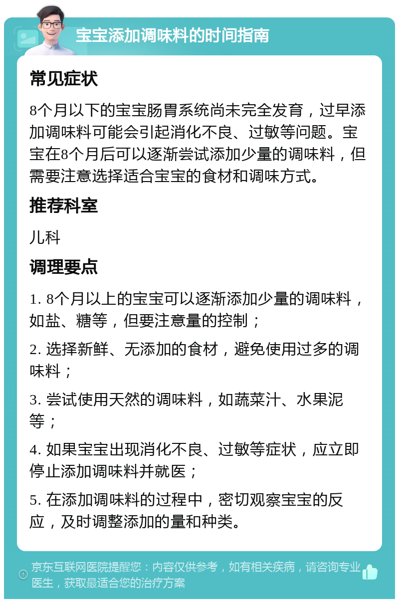 宝宝添加调味料的时间指南 常见症状 8个月以下的宝宝肠胃系统尚未完全发育，过早添加调味料可能会引起消化不良、过敏等问题。宝宝在8个月后可以逐渐尝试添加少量的调味料，但需要注意选择适合宝宝的食材和调味方式。 推荐科室 儿科 调理要点 1. 8个月以上的宝宝可以逐渐添加少量的调味料，如盐、糖等，但要注意量的控制； 2. 选择新鲜、无添加的食材，避免使用过多的调味料； 3. 尝试使用天然的调味料，如蔬菜汁、水果泥等； 4. 如果宝宝出现消化不良、过敏等症状，应立即停止添加调味料并就医； 5. 在添加调味料的过程中，密切观察宝宝的反应，及时调整添加的量和种类。