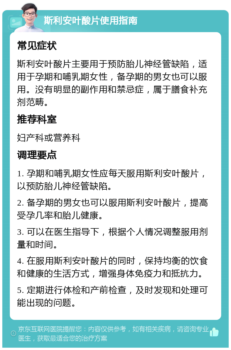 斯利安叶酸片使用指南 常见症状 斯利安叶酸片主要用于预防胎儿神经管缺陷，适用于孕期和哺乳期女性，备孕期的男女也可以服用。没有明显的副作用和禁忌症，属于膳食补充剂范畴。 推荐科室 妇产科或营养科 调理要点 1. 孕期和哺乳期女性应每天服用斯利安叶酸片，以预防胎儿神经管缺陷。 2. 备孕期的男女也可以服用斯利安叶酸片，提高受孕几率和胎儿健康。 3. 可以在医生指导下，根据个人情况调整服用剂量和时间。 4. 在服用斯利安叶酸片的同时，保持均衡的饮食和健康的生活方式，增强身体免疫力和抵抗力。 5. 定期进行体检和产前检查，及时发现和处理可能出现的问题。