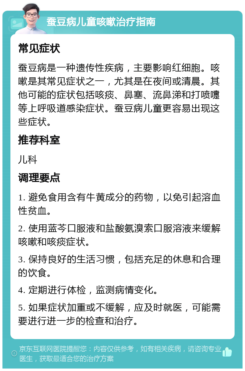 蚕豆病儿童咳嗽治疗指南 常见症状 蚕豆病是一种遗传性疾病，主要影响红细胞。咳嗽是其常见症状之一，尤其是在夜间或清晨。其他可能的症状包括咳痰、鼻塞、流鼻涕和打喷嚏等上呼吸道感染症状。蚕豆病儿童更容易出现这些症状。 推荐科室 儿科 调理要点 1. 避免食用含有牛黄成分的药物，以免引起溶血性贫血。 2. 使用蓝芩口服液和盐酸氨溴索口服溶液来缓解咳嗽和咳痰症状。 3. 保持良好的生活习惯，包括充足的休息和合理的饮食。 4. 定期进行体检，监测病情变化。 5. 如果症状加重或不缓解，应及时就医，可能需要进行进一步的检查和治疗。