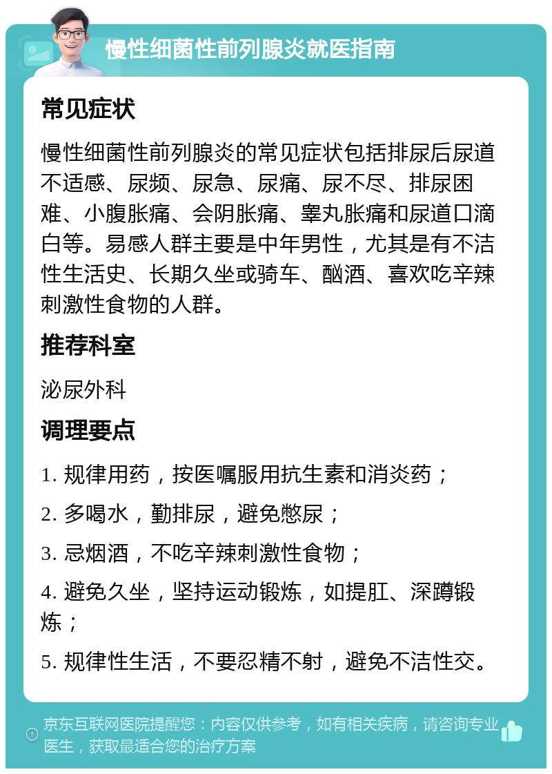 慢性细菌性前列腺炎就医指南 常见症状 慢性细菌性前列腺炎的常见症状包括排尿后尿道不适感、尿频、尿急、尿痛、尿不尽、排尿困难、小腹胀痛、会阴胀痛、睾丸胀痛和尿道口滴白等。易感人群主要是中年男性，尤其是有不洁性生活史、长期久坐或骑车、酗酒、喜欢吃辛辣刺激性食物的人群。 推荐科室 泌尿外科 调理要点 1. 规律用药，按医嘱服用抗生素和消炎药； 2. 多喝水，勤排尿，避免憋尿； 3. 忌烟酒，不吃辛辣刺激性食物； 4. 避免久坐，坚持运动锻炼，如提肛、深蹲锻炼； 5. 规律性生活，不要忍精不射，避免不洁性交。