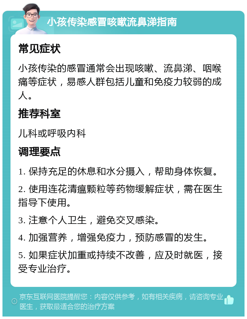 小孩传染感冒咳嗽流鼻涕指南 常见症状 小孩传染的感冒通常会出现咳嗽、流鼻涕、咽喉痛等症状，易感人群包括儿童和免疫力较弱的成人。 推荐科室 儿科或呼吸内科 调理要点 1. 保持充足的休息和水分摄入，帮助身体恢复。 2. 使用连花清瘟颗粒等药物缓解症状，需在医生指导下使用。 3. 注意个人卫生，避免交叉感染。 4. 加强营养，增强免疫力，预防感冒的发生。 5. 如果症状加重或持续不改善，应及时就医，接受专业治疗。