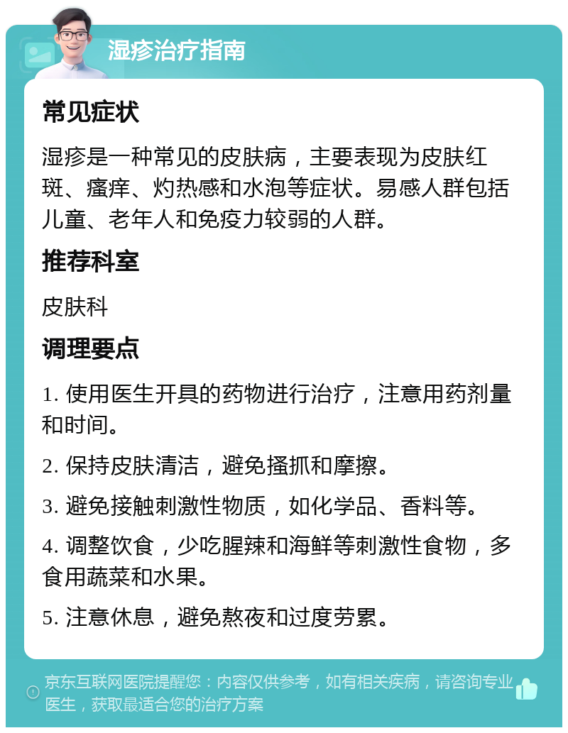 湿疹治疗指南 常见症状 湿疹是一种常见的皮肤病，主要表现为皮肤红斑、瘙痒、灼热感和水泡等症状。易感人群包括儿童、老年人和免疫力较弱的人群。 推荐科室 皮肤科 调理要点 1. 使用医生开具的药物进行治疗，注意用药剂量和时间。 2. 保持皮肤清洁，避免搔抓和摩擦。 3. 避免接触刺激性物质，如化学品、香料等。 4. 调整饮食，少吃腥辣和海鲜等刺激性食物，多食用蔬菜和水果。 5. 注意休息，避免熬夜和过度劳累。