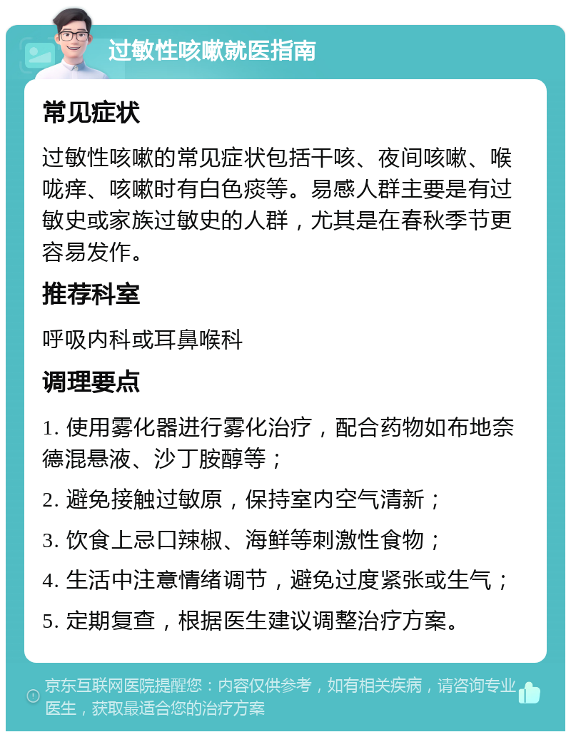 过敏性咳嗽就医指南 常见症状 过敏性咳嗽的常见症状包括干咳、夜间咳嗽、喉咙痒、咳嗽时有白色痰等。易感人群主要是有过敏史或家族过敏史的人群，尤其是在春秋季节更容易发作。 推荐科室 呼吸内科或耳鼻喉科 调理要点 1. 使用雾化器进行雾化治疗，配合药物如布地奈德混悬液、沙丁胺醇等； 2. 避免接触过敏原，保持室内空气清新； 3. 饮食上忌口辣椒、海鲜等刺激性食物； 4. 生活中注意情绪调节，避免过度紧张或生气； 5. 定期复查，根据医生建议调整治疗方案。