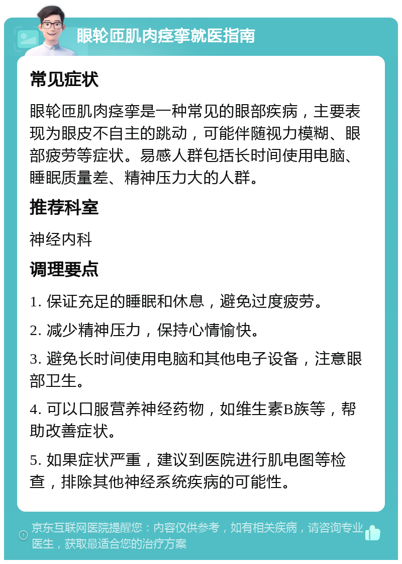 眼轮匝肌肉痉挛就医指南 常见症状 眼轮匝肌肉痉挛是一种常见的眼部疾病，主要表现为眼皮不自主的跳动，可能伴随视力模糊、眼部疲劳等症状。易感人群包括长时间使用电脑、睡眠质量差、精神压力大的人群。 推荐科室 神经内科 调理要点 1. 保证充足的睡眠和休息，避免过度疲劳。 2. 减少精神压力，保持心情愉快。 3. 避免长时间使用电脑和其他电子设备，注意眼部卫生。 4. 可以口服营养神经药物，如维生素B族等，帮助改善症状。 5. 如果症状严重，建议到医院进行肌电图等检查，排除其他神经系统疾病的可能性。