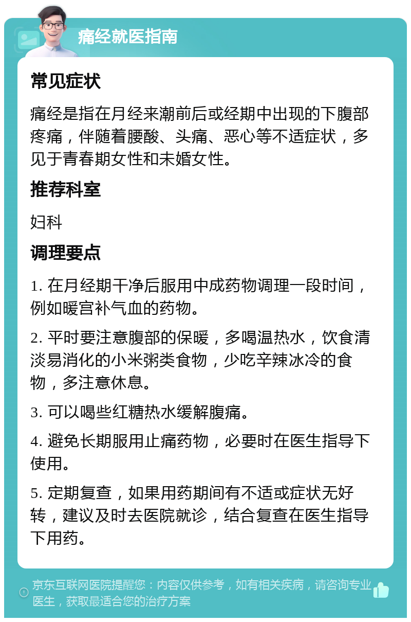 痛经就医指南 常见症状 痛经是指在月经来潮前后或经期中出现的下腹部疼痛，伴随着腰酸、头痛、恶心等不适症状，多见于青春期女性和未婚女性。 推荐科室 妇科 调理要点 1. 在月经期干净后服用中成药物调理一段时间，例如暖宫补气血的药物。 2. 平时要注意腹部的保暖，多喝温热水，饮食清淡易消化的小米粥类食物，少吃辛辣冰冷的食物，多注意休息。 3. 可以喝些红糖热水缓解腹痛。 4. 避免长期服用止痛药物，必要时在医生指导下使用。 5. 定期复查，如果用药期间有不适或症状无好转，建议及时去医院就诊，结合复查在医生指导下用药。