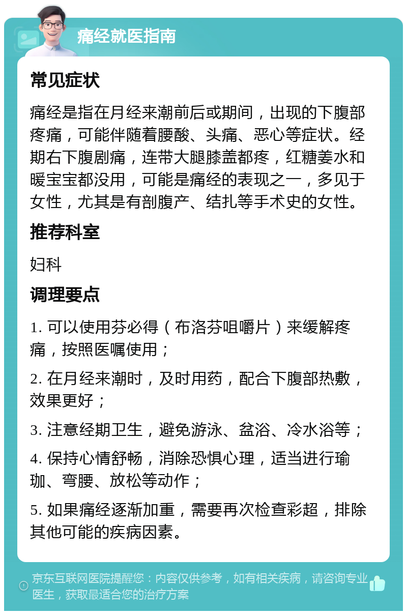 痛经就医指南 常见症状 痛经是指在月经来潮前后或期间，出现的下腹部疼痛，可能伴随着腰酸、头痛、恶心等症状。经期右下腹剧痛，连带大腿膝盖都疼，红糖姜水和暖宝宝都没用，可能是痛经的表现之一，多见于女性，尤其是有剖腹产、结扎等手术史的女性。 推荐科室 妇科 调理要点 1. 可以使用芬必得（布洛芬咀嚼片）来缓解疼痛，按照医嘱使用； 2. 在月经来潮时，及时用药，配合下腹部热敷，效果更好； 3. 注意经期卫生，避免游泳、盆浴、冷水浴等； 4. 保持心情舒畅，消除恐惧心理，适当进行瑜珈、弯腰、放松等动作； 5. 如果痛经逐渐加重，需要再次检查彩超，排除其他可能的疾病因素。