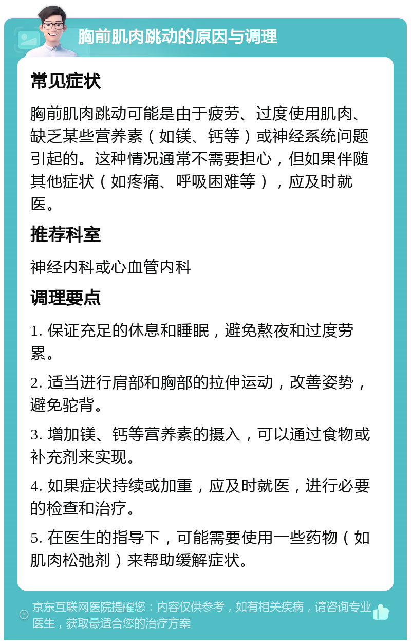 胸前肌肉跳动的原因与调理 常见症状 胸前肌肉跳动可能是由于疲劳、过度使用肌肉、缺乏某些营养素（如镁、钙等）或神经系统问题引起的。这种情况通常不需要担心，但如果伴随其他症状（如疼痛、呼吸困难等），应及时就医。 推荐科室 神经内科或心血管内科 调理要点 1. 保证充足的休息和睡眠，避免熬夜和过度劳累。 2. 适当进行肩部和胸部的拉伸运动，改善姿势，避免驼背。 3. 增加镁、钙等营养素的摄入，可以通过食物或补充剂来实现。 4. 如果症状持续或加重，应及时就医，进行必要的检查和治疗。 5. 在医生的指导下，可能需要使用一些药物（如肌肉松弛剂）来帮助缓解症状。