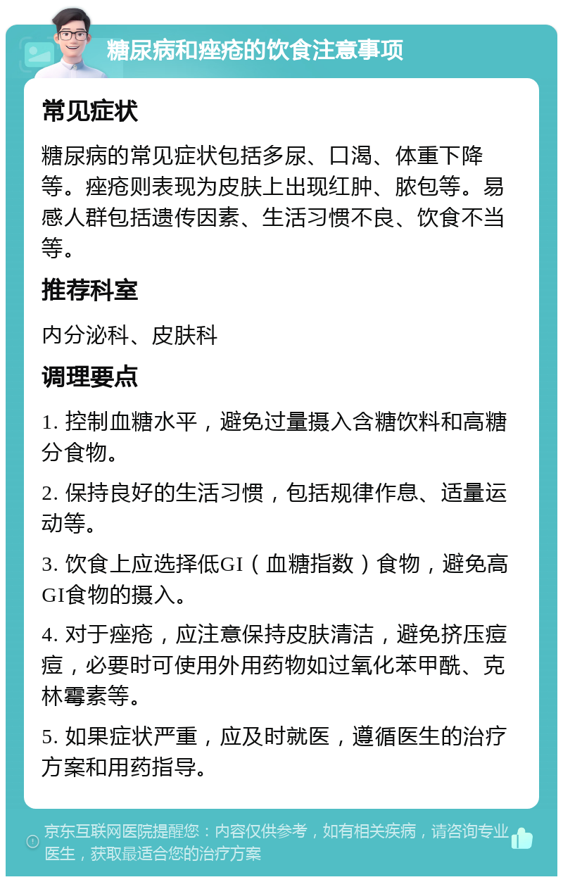 糖尿病和痤疮的饮食注意事项 常见症状 糖尿病的常见症状包括多尿、口渴、体重下降等。痤疮则表现为皮肤上出现红肿、脓包等。易感人群包括遗传因素、生活习惯不良、饮食不当等。 推荐科室 内分泌科、皮肤科 调理要点 1. 控制血糖水平，避免过量摄入含糖饮料和高糖分食物。 2. 保持良好的生活习惯，包括规律作息、适量运动等。 3. 饮食上应选择低GI（血糖指数）食物，避免高GI食物的摄入。 4. 对于痤疮，应注意保持皮肤清洁，避免挤压痘痘，必要时可使用外用药物如过氧化苯甲酰、克林霉素等。 5. 如果症状严重，应及时就医，遵循医生的治疗方案和用药指导。