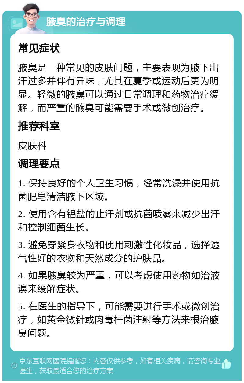 腋臭的治疗与调理 常见症状 腋臭是一种常见的皮肤问题，主要表现为腋下出汗过多并伴有异味，尤其在夏季或运动后更为明显。轻微的腋臭可以通过日常调理和药物治疗缓解，而严重的腋臭可能需要手术或微创治疗。 推荐科室 皮肤科 调理要点 1. 保持良好的个人卫生习惯，经常洗澡并使用抗菌肥皂清洁腋下区域。 2. 使用含有铝盐的止汗剂或抗菌喷雾来减少出汗和控制细菌生长。 3. 避免穿紧身衣物和使用刺激性化妆品，选择透气性好的衣物和天然成分的护肤品。 4. 如果腋臭较为严重，可以考虑使用药物如治液溴来缓解症状。 5. 在医生的指导下，可能需要进行手术或微创治疗，如黄金微针或肉毒杆菌注射等方法来根治腋臭问题。