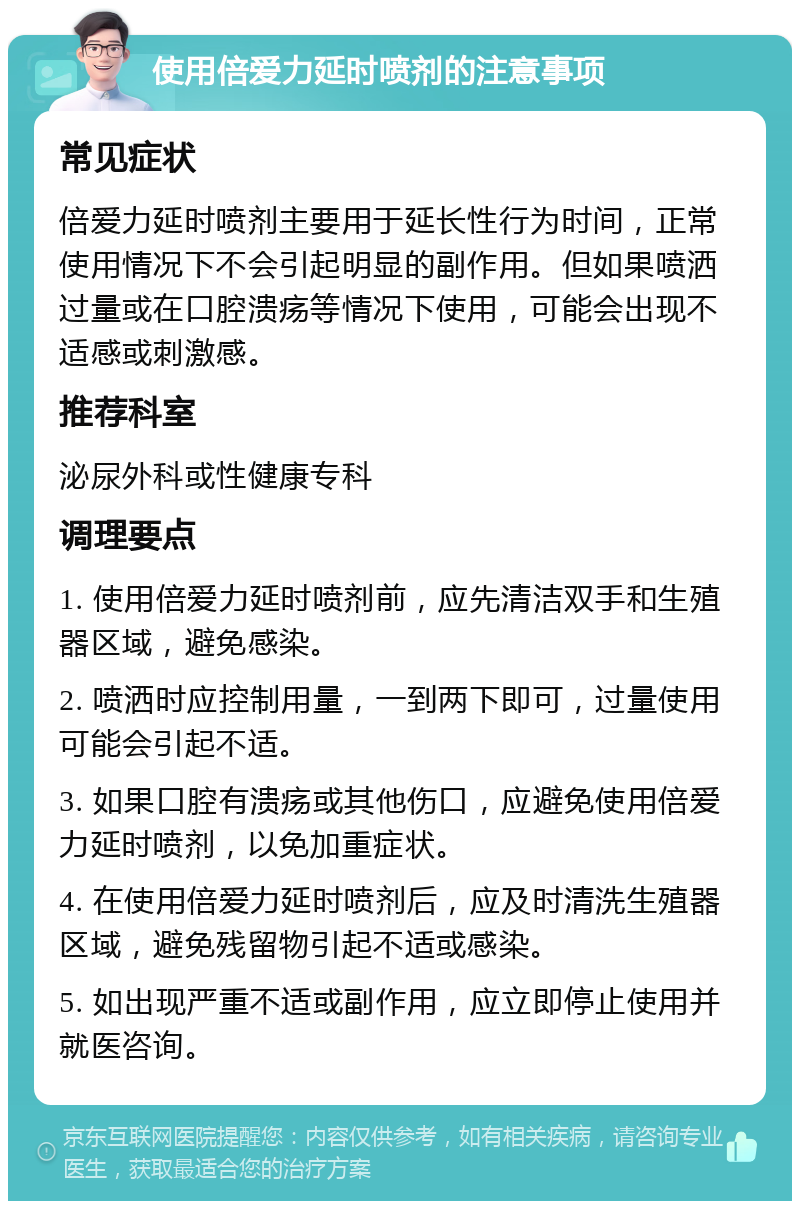 使用倍爱力延时喷剂的注意事项 常见症状 倍爱力延时喷剂主要用于延长性行为时间，正常使用情况下不会引起明显的副作用。但如果喷洒过量或在口腔溃疡等情况下使用，可能会出现不适感或刺激感。 推荐科室 泌尿外科或性健康专科 调理要点 1. 使用倍爱力延时喷剂前，应先清洁双手和生殖器区域，避免感染。 2. 喷洒时应控制用量，一到两下即可，过量使用可能会引起不适。 3. 如果口腔有溃疡或其他伤口，应避免使用倍爱力延时喷剂，以免加重症状。 4. 在使用倍爱力延时喷剂后，应及时清洗生殖器区域，避免残留物引起不适或感染。 5. 如出现严重不适或副作用，应立即停止使用并就医咨询。