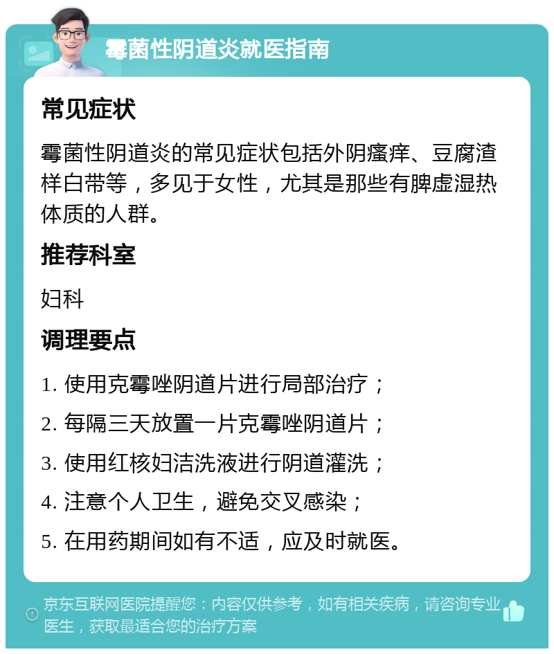 霉菌性阴道炎就医指南 常见症状 霉菌性阴道炎的常见症状包括外阴瘙痒、豆腐渣样白带等，多见于女性，尤其是那些有脾虚湿热体质的人群。 推荐科室 妇科 调理要点 1. 使用克霉唑阴道片进行局部治疗； 2. 每隔三天放置一片克霉唑阴道片； 3. 使用红核妇洁洗液进行阴道灌洗； 4. 注意个人卫生，避免交叉感染； 5. 在用药期间如有不适，应及时就医。