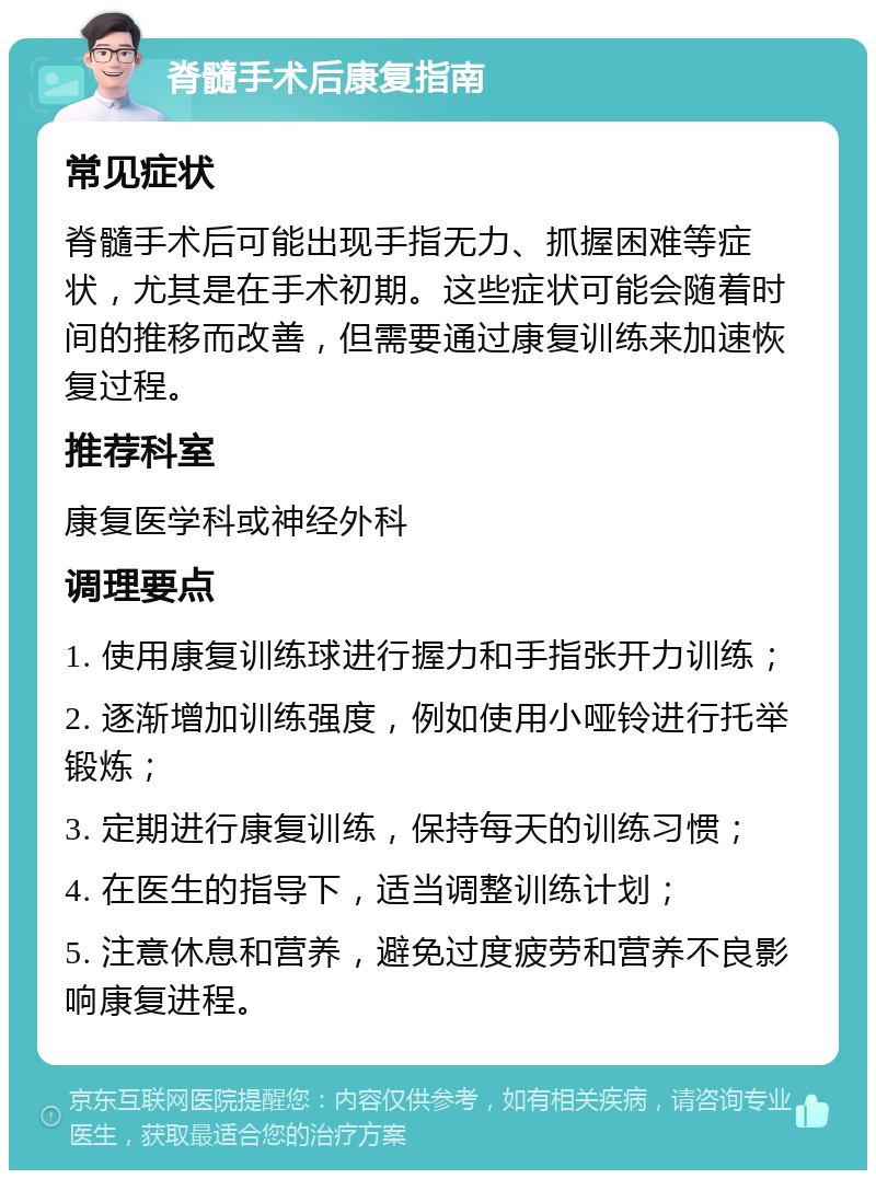 脊髓手术后康复指南 常见症状 脊髓手术后可能出现手指无力、抓握困难等症状，尤其是在手术初期。这些症状可能会随着时间的推移而改善，但需要通过康复训练来加速恢复过程。 推荐科室 康复医学科或神经外科 调理要点 1. 使用康复训练球进行握力和手指张开力训练； 2. 逐渐增加训练强度，例如使用小哑铃进行托举锻炼； 3. 定期进行康复训练，保持每天的训练习惯； 4. 在医生的指导下，适当调整训练计划； 5. 注意休息和营养，避免过度疲劳和营养不良影响康复进程。