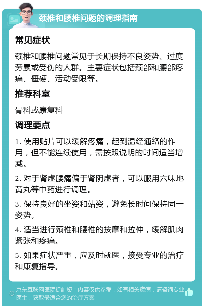 颈椎和腰椎问题的调理指南 常见症状 颈椎和腰椎问题常见于长期保持不良姿势、过度劳累或受伤的人群。主要症状包括颈部和腰部疼痛、僵硬、活动受限等。 推荐科室 骨科或康复科 调理要点 1. 使用贴片可以缓解疼痛，起到温经通络的作用，但不能连续使用，需按照说明的时间适当增减。 2. 对于肾虚腰痛偏于肾阴虚者，可以服用六味地黄丸等中药进行调理。 3. 保持良好的坐姿和站姿，避免长时间保持同一姿势。 4. 适当进行颈椎和腰椎的按摩和拉伸，缓解肌肉紧张和疼痛。 5. 如果症状严重，应及时就医，接受专业的治疗和康复指导。