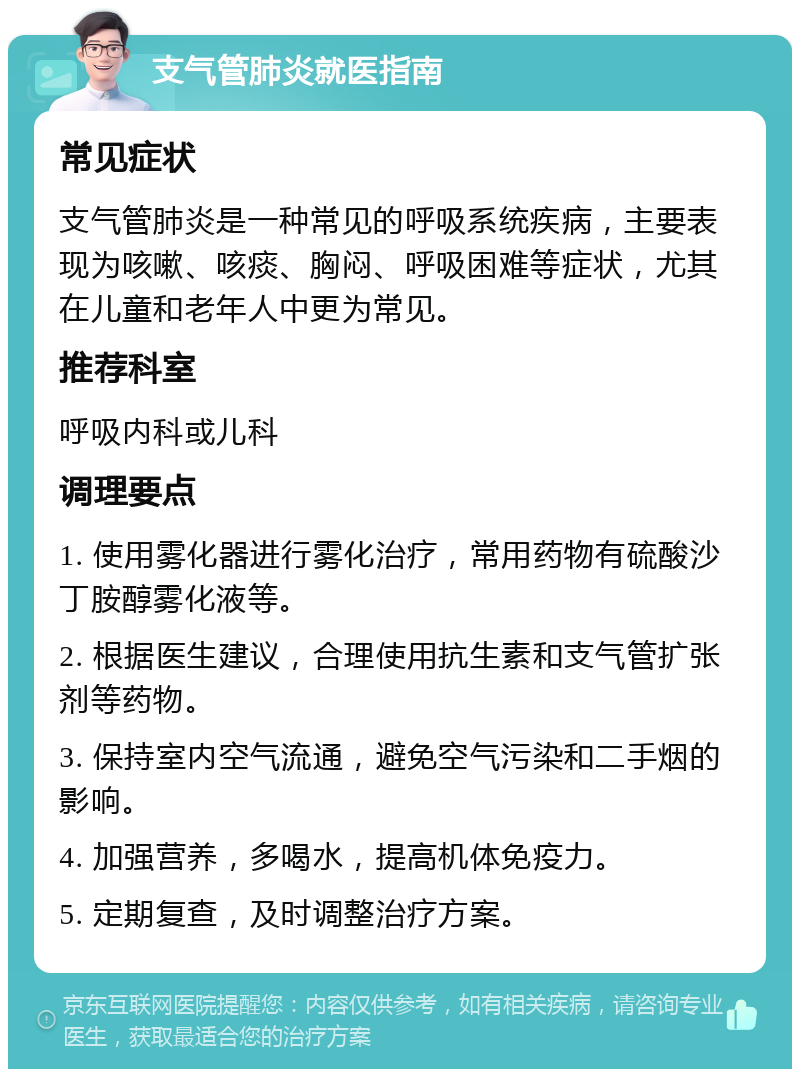 支气管肺炎就医指南 常见症状 支气管肺炎是一种常见的呼吸系统疾病，主要表现为咳嗽、咳痰、胸闷、呼吸困难等症状，尤其在儿童和老年人中更为常见。 推荐科室 呼吸内科或儿科 调理要点 1. 使用雾化器进行雾化治疗，常用药物有硫酸沙丁胺醇雾化液等。 2. 根据医生建议，合理使用抗生素和支气管扩张剂等药物。 3. 保持室内空气流通，避免空气污染和二手烟的影响。 4. 加强营养，多喝水，提高机体免疫力。 5. 定期复查，及时调整治疗方案。