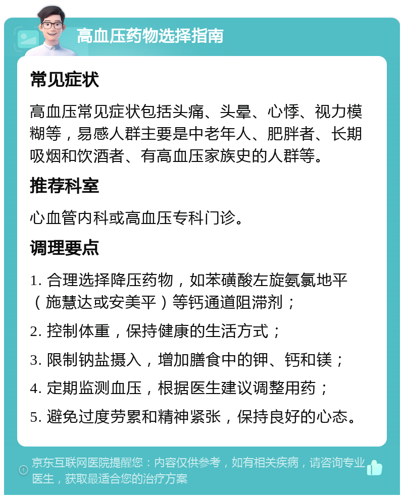 高血压药物选择指南 常见症状 高血压常见症状包括头痛、头晕、心悸、视力模糊等，易感人群主要是中老年人、肥胖者、长期吸烟和饮酒者、有高血压家族史的人群等。 推荐科室 心血管内科或高血压专科门诊。 调理要点 1. 合理选择降压药物，如苯磺酸左旋氨氯地平（施慧达或安美平）等钙通道阻滞剂； 2. 控制体重，保持健康的生活方式； 3. 限制钠盐摄入，增加膳食中的钾、钙和镁； 4. 定期监测血压，根据医生建议调整用药； 5. 避免过度劳累和精神紧张，保持良好的心态。