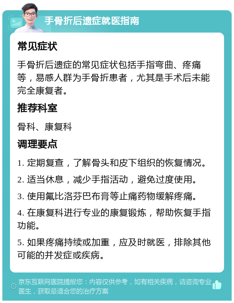 手骨折后遗症就医指南 常见症状 手骨折后遗症的常见症状包括手指弯曲、疼痛等，易感人群为手骨折患者，尤其是手术后未能完全康复者。 推荐科室 骨科、康复科 调理要点 1. 定期复查，了解骨头和皮下组织的恢复情况。 2. 适当休息，减少手指活动，避免过度使用。 3. 使用氟比洛芬巴布膏等止痛药物缓解疼痛。 4. 在康复科进行专业的康复锻炼，帮助恢复手指功能。 5. 如果疼痛持续或加重，应及时就医，排除其他可能的并发症或疾病。