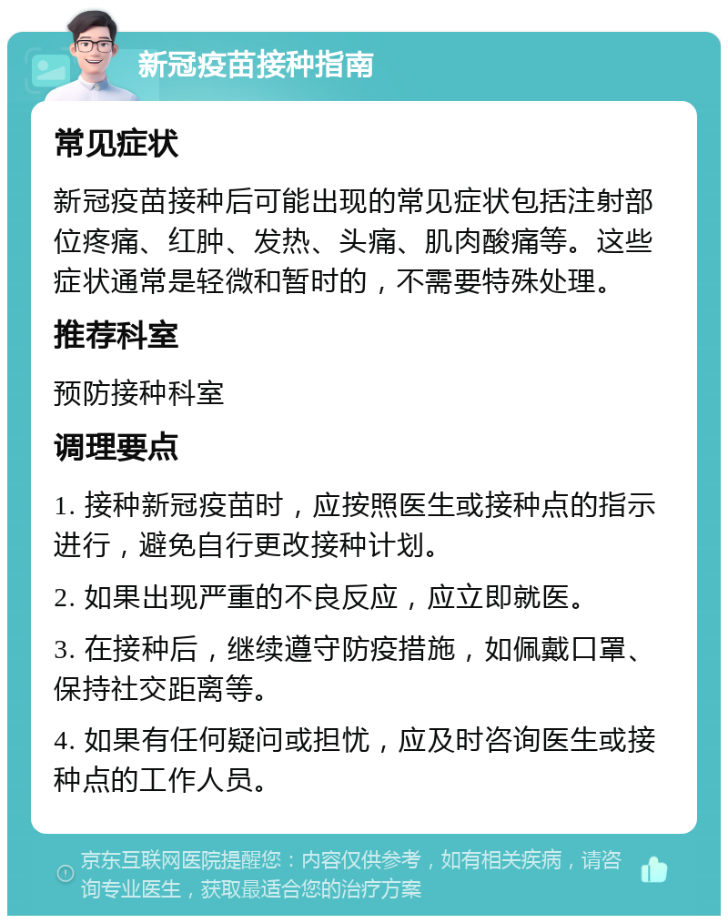 新冠疫苗接种指南 常见症状 新冠疫苗接种后可能出现的常见症状包括注射部位疼痛、红肿、发热、头痛、肌肉酸痛等。这些症状通常是轻微和暂时的，不需要特殊处理。 推荐科室 预防接种科室 调理要点 1. 接种新冠疫苗时，应按照医生或接种点的指示进行，避免自行更改接种计划。 2. 如果出现严重的不良反应，应立即就医。 3. 在接种后，继续遵守防疫措施，如佩戴口罩、保持社交距离等。 4. 如果有任何疑问或担忧，应及时咨询医生或接种点的工作人员。