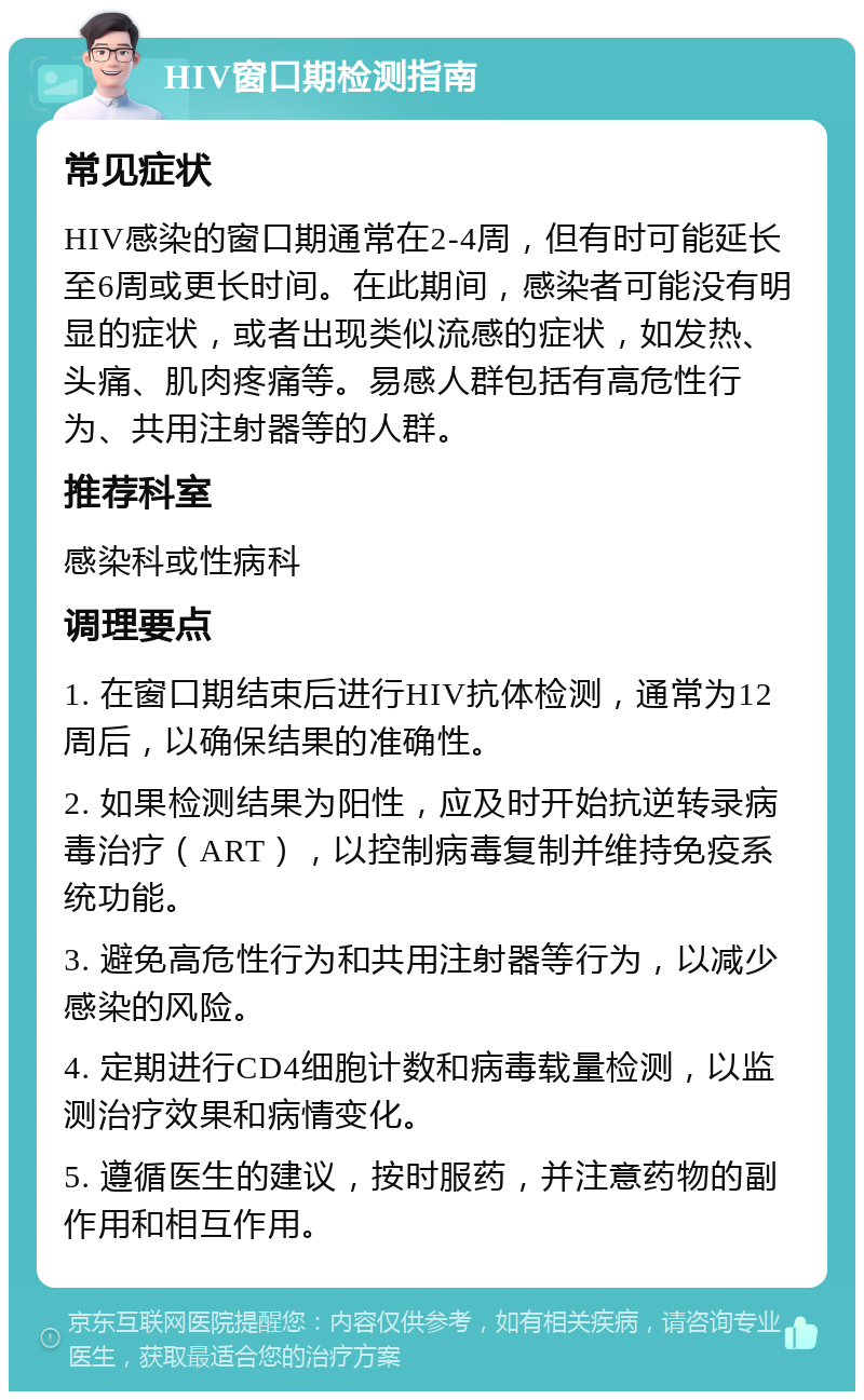 HIV窗口期检测指南 常见症状 HIV感染的窗口期通常在2-4周，但有时可能延长至6周或更长时间。在此期间，感染者可能没有明显的症状，或者出现类似流感的症状，如发热、头痛、肌肉疼痛等。易感人群包括有高危性行为、共用注射器等的人群。 推荐科室 感染科或性病科 调理要点 1. 在窗口期结束后进行HIV抗体检测，通常为12周后，以确保结果的准确性。 2. 如果检测结果为阳性，应及时开始抗逆转录病毒治疗（ART），以控制病毒复制并维持免疫系统功能。 3. 避免高危性行为和共用注射器等行为，以减少感染的风险。 4. 定期进行CD4细胞计数和病毒载量检测，以监测治疗效果和病情变化。 5. 遵循医生的建议，按时服药，并注意药物的副作用和相互作用。