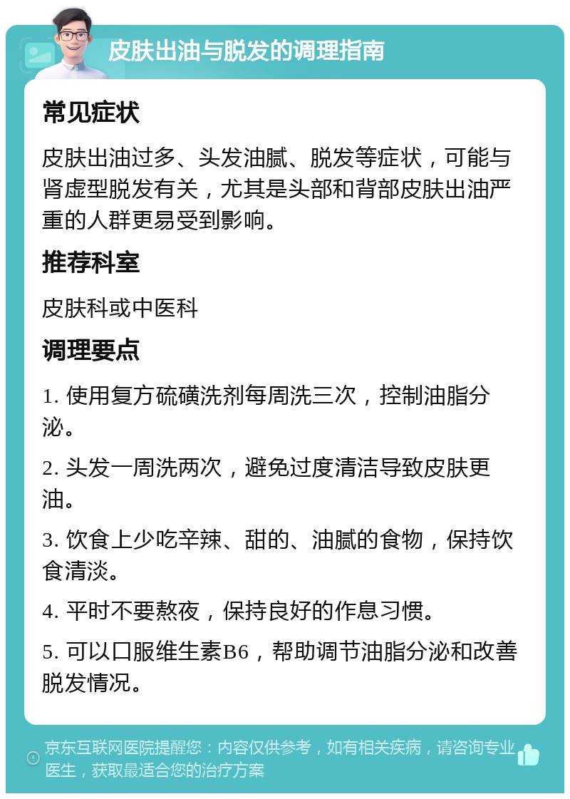 皮肤出油与脱发的调理指南 常见症状 皮肤出油过多、头发油腻、脱发等症状，可能与肾虚型脱发有关，尤其是头部和背部皮肤出油严重的人群更易受到影响。 推荐科室 皮肤科或中医科 调理要点 1. 使用复方硫磺洗剂每周洗三次，控制油脂分泌。 2. 头发一周洗两次，避免过度清洁导致皮肤更油。 3. 饮食上少吃辛辣、甜的、油腻的食物，保持饮食清淡。 4. 平时不要熬夜，保持良好的作息习惯。 5. 可以口服维生素B6，帮助调节油脂分泌和改善脱发情况。