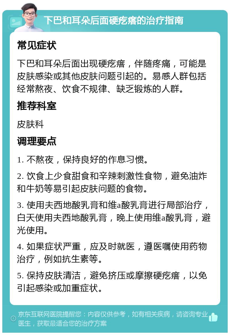 下巴和耳朵后面硬疙瘩的治疗指南 常见症状 下巴和耳朵后面出现硬疙瘩，伴随疼痛，可能是皮肤感染或其他皮肤问题引起的。易感人群包括经常熬夜、饮食不规律、缺乏锻炼的人群。 推荐科室 皮肤科 调理要点 1. 不熬夜，保持良好的作息习惯。 2. 饮食上少食甜食和辛辣刺激性食物，避免油炸和牛奶等易引起皮肤问题的食物。 3. 使用夫西地酸乳膏和维a酸乳膏进行局部治疗，白天使用夫西地酸乳膏，晚上使用维a酸乳膏，避光使用。 4. 如果症状严重，应及时就医，遵医嘱使用药物治疗，例如抗生素等。 5. 保持皮肤清洁，避免挤压或摩擦硬疙瘩，以免引起感染或加重症状。