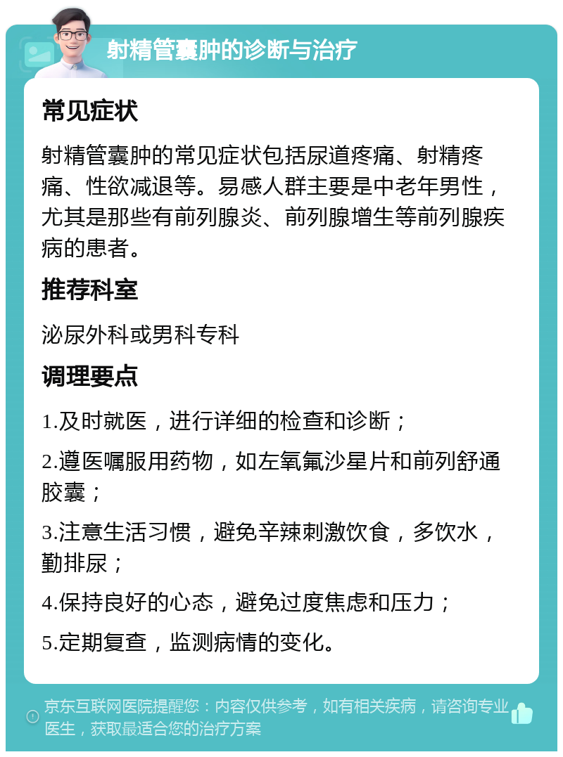 射精管囊肿的诊断与治疗 常见症状 射精管囊肿的常见症状包括尿道疼痛、射精疼痛、性欲减退等。易感人群主要是中老年男性，尤其是那些有前列腺炎、前列腺增生等前列腺疾病的患者。 推荐科室 泌尿外科或男科专科 调理要点 1.及时就医，进行详细的检查和诊断； 2.遵医嘱服用药物，如左氧氟沙星片和前列舒通胶囊； 3.注意生活习惯，避免辛辣刺激饮食，多饮水，勤排尿； 4.保持良好的心态，避免过度焦虑和压力； 5.定期复查，监测病情的变化。