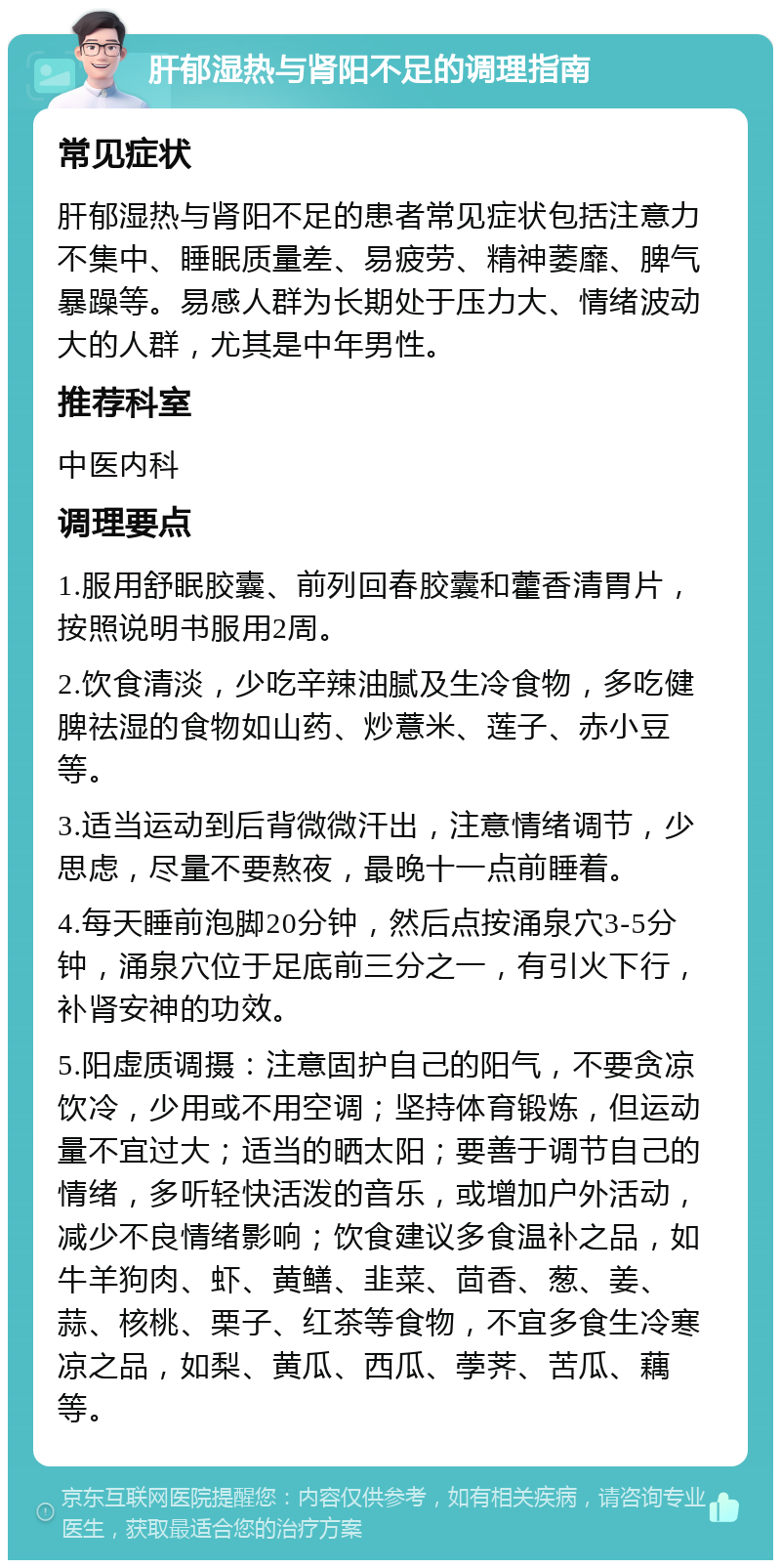 肝郁湿热与肾阳不足的调理指南 常见症状 肝郁湿热与肾阳不足的患者常见症状包括注意力不集中、睡眠质量差、易疲劳、精神萎靡、脾气暴躁等。易感人群为长期处于压力大、情绪波动大的人群，尤其是中年男性。 推荐科室 中医内科 调理要点 1.服用舒眠胶囊、前列回春胶囊和藿香清胃片，按照说明书服用2周。 2.饮食清淡，少吃辛辣油腻及生冷食物，多吃健脾祛湿的食物如山药、炒薏米、莲子、赤小豆等。 3.适当运动到后背微微汗出，注意情绪调节，少思虑，尽量不要熬夜，最晚十一点前睡着。 4.每天睡前泡脚20分钟，然后点按涌泉穴3-5分钟，涌泉穴位于足底前三分之一，有引火下行，补肾安神的功效。 5.阳虚质调摄：注意固护自己的阳气，不要贪凉饮冷，少用或不用空调；坚持体育锻炼，但运动量不宜过大；适当的晒太阳；要善于调节自己的情绪，多听轻快活泼的音乐，或增加户外活动，减少不良情绪影响；饮食建议多食温补之品，如牛羊狗肉、虾、黄鳝、韭菜、茴香、葱、姜、蒜、核桃、栗子、红茶等食物，不宜多食生冷寒凉之品，如梨、黄瓜、西瓜、荸荠、苦瓜、藕等。