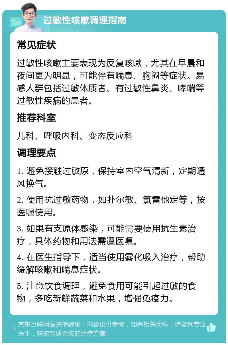 过敏性咳嗽调理指南 常见症状 过敏性咳嗽主要表现为反复咳嗽，尤其在早晨和夜间更为明显，可能伴有喘息、胸闷等症状。易感人群包括过敏体质者、有过敏性鼻炎、哮喘等过敏性疾病的患者。 推荐科室 儿科、呼吸内科、变态反应科 调理要点 1. 避免接触过敏原，保持室内空气清新，定期通风换气。 2. 使用抗过敏药物，如扑尔敏、氯雷他定等，按医嘱使用。 3. 如果有支原体感染，可能需要使用抗生素治疗，具体药物和用法需遵医嘱。 4. 在医生指导下，适当使用雾化吸入治疗，帮助缓解咳嗽和喘息症状。 5. 注意饮食调理，避免食用可能引起过敏的食物，多吃新鲜蔬菜和水果，增强免疫力。