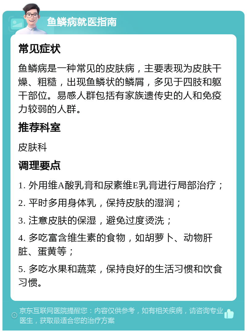 鱼鳞病就医指南 常见症状 鱼鳞病是一种常见的皮肤病，主要表现为皮肤干燥、粗糙，出现鱼鳞状的鳞屑，多见于四肢和躯干部位。易感人群包括有家族遗传史的人和免疫力较弱的人群。 推荐科室 皮肤科 调理要点 1. 外用维A酸乳膏和尿素维E乳膏进行局部治疗； 2. 平时多用身体乳，保持皮肤的湿润； 3. 注意皮肤的保湿，避免过度烫洗； 4. 多吃富含维生素的食物，如胡萝卜、动物肝脏、蛋黄等； 5. 多吃水果和蔬菜，保持良好的生活习惯和饮食习惯。