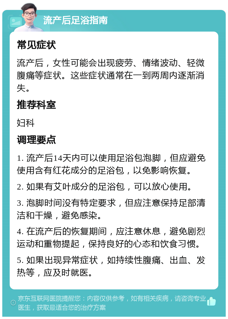 流产后足浴指南 常见症状 流产后，女性可能会出现疲劳、情绪波动、轻微腹痛等症状。这些症状通常在一到两周内逐渐消失。 推荐科室 妇科 调理要点 1. 流产后14天内可以使用足浴包泡脚，但应避免使用含有红花成分的足浴包，以免影响恢复。 2. 如果有艾叶成分的足浴包，可以放心使用。 3. 泡脚时间没有特定要求，但应注意保持足部清洁和干燥，避免感染。 4. 在流产后的恢复期间，应注意休息，避免剧烈运动和重物提起，保持良好的心态和饮食习惯。 5. 如果出现异常症状，如持续性腹痛、出血、发热等，应及时就医。