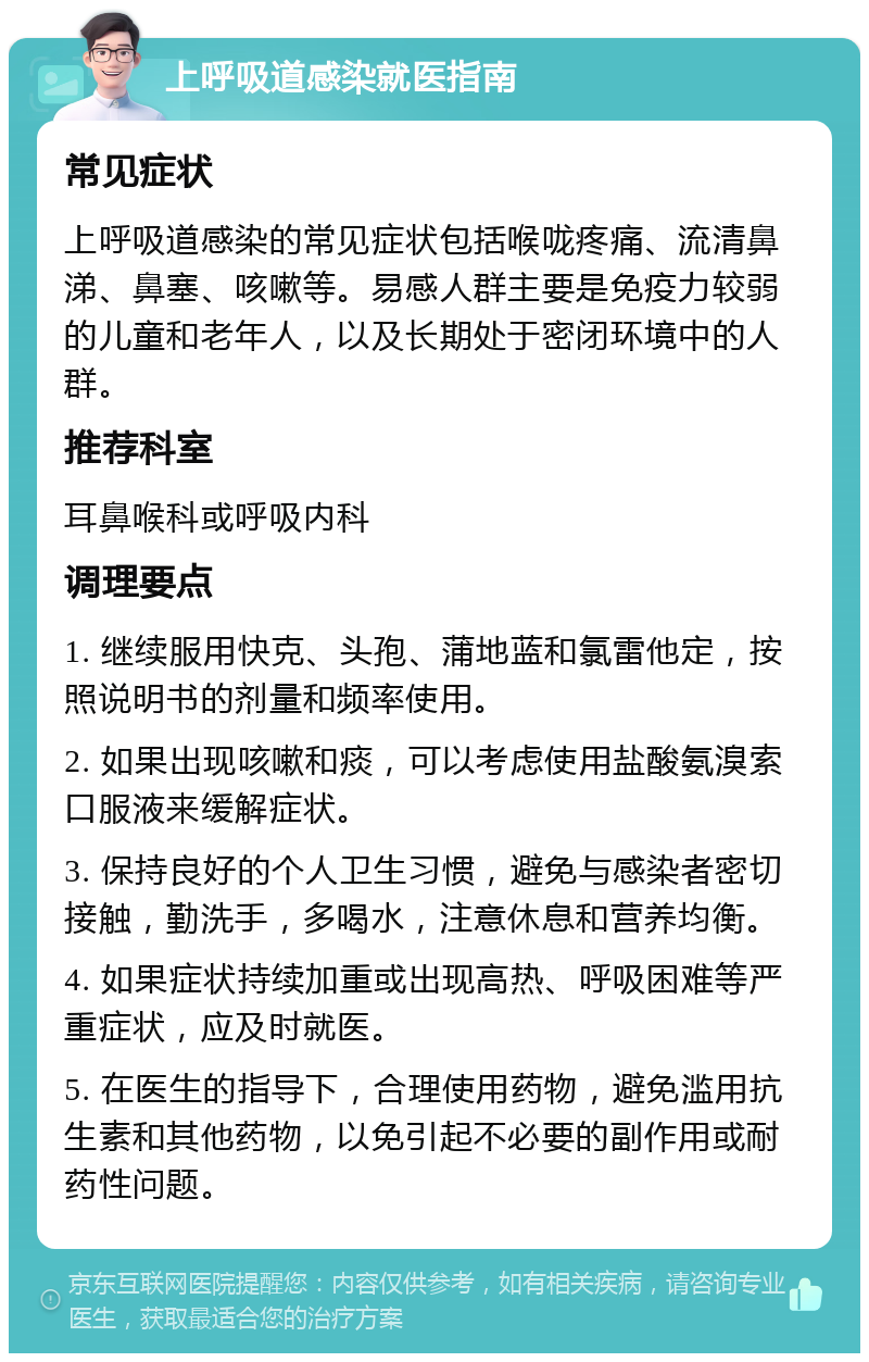 上呼吸道感染就医指南 常见症状 上呼吸道感染的常见症状包括喉咙疼痛、流清鼻涕、鼻塞、咳嗽等。易感人群主要是免疫力较弱的儿童和老年人，以及长期处于密闭环境中的人群。 推荐科室 耳鼻喉科或呼吸内科 调理要点 1. 继续服用快克、头孢、蒲地蓝和氯雷他定，按照说明书的剂量和频率使用。 2. 如果出现咳嗽和痰，可以考虑使用盐酸氨溴索口服液来缓解症状。 3. 保持良好的个人卫生习惯，避免与感染者密切接触，勤洗手，多喝水，注意休息和营养均衡。 4. 如果症状持续加重或出现高热、呼吸困难等严重症状，应及时就医。 5. 在医生的指导下，合理使用药物，避免滥用抗生素和其他药物，以免引起不必要的副作用或耐药性问题。