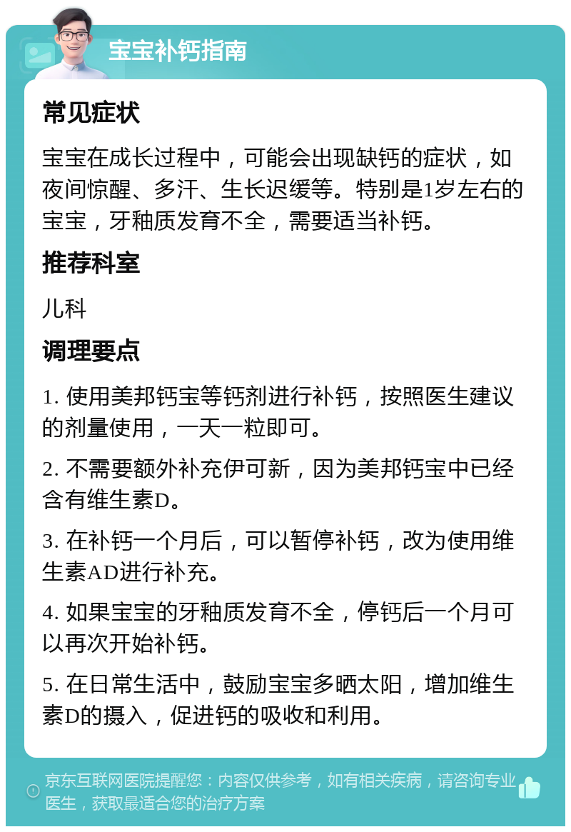 宝宝补钙指南 常见症状 宝宝在成长过程中，可能会出现缺钙的症状，如夜间惊醒、多汗、生长迟缓等。特别是1岁左右的宝宝，牙釉质发育不全，需要适当补钙。 推荐科室 儿科 调理要点 1. 使用美邦钙宝等钙剂进行补钙，按照医生建议的剂量使用，一天一粒即可。 2. 不需要额外补充伊可新，因为美邦钙宝中已经含有维生素D。 3. 在补钙一个月后，可以暂停补钙，改为使用维生素AD进行补充。 4. 如果宝宝的牙釉质发育不全，停钙后一个月可以再次开始补钙。 5. 在日常生活中，鼓励宝宝多晒太阳，增加维生素D的摄入，促进钙的吸收和利用。