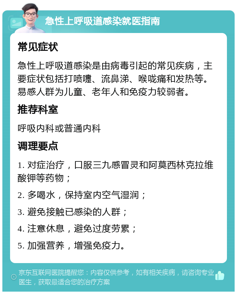 急性上呼吸道感染就医指南 常见症状 急性上呼吸道感染是由病毒引起的常见疾病，主要症状包括打喷嚏、流鼻涕、喉咙痛和发热等。易感人群为儿童、老年人和免疫力较弱者。 推荐科室 呼吸内科或普通内科 调理要点 1. 对症治疗，口服三九感冒灵和阿莫西林克拉维酸钾等药物； 2. 多喝水，保持室内空气湿润； 3. 避免接触已感染的人群； 4. 注意休息，避免过度劳累； 5. 加强营养，增强免疫力。