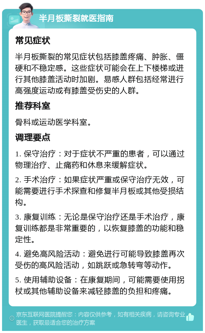 半月板撕裂就医指南 常见症状 半月板撕裂的常见症状包括膝盖疼痛、肿胀、僵硬和不稳定感。这些症状可能会在上下楼梯或进行其他膝盖活动时加剧。易感人群包括经常进行高强度运动或有膝盖受伤史的人群。 推荐科室 骨科或运动医学科室。 调理要点 1. 保守治疗：对于症状不严重的患者，可以通过物理治疗、止痛药和休息来缓解症状。 2. 手术治疗：如果症状严重或保守治疗无效，可能需要进行手术探查和修复半月板或其他受损结构。 3. 康复训练：无论是保守治疗还是手术治疗，康复训练都是非常重要的，以恢复膝盖的功能和稳定性。 4. 避免高风险活动：避免进行可能导致膝盖再次受伤的高风险活动，如跳跃或急转弯等动作。 5. 使用辅助设备：在康复期间，可能需要使用拐杖或其他辅助设备来减轻膝盖的负担和疼痛。