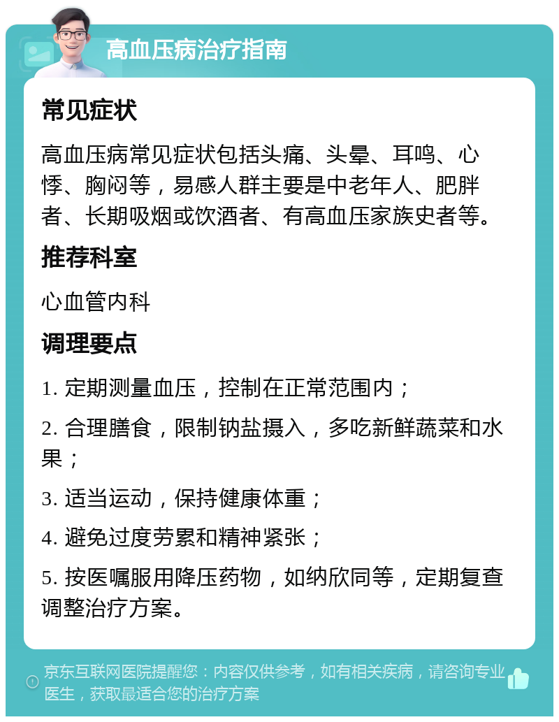 高血压病治疗指南 常见症状 高血压病常见症状包括头痛、头晕、耳鸣、心悸、胸闷等，易感人群主要是中老年人、肥胖者、长期吸烟或饮酒者、有高血压家族史者等。 推荐科室 心血管内科 调理要点 1. 定期测量血压，控制在正常范围内； 2. 合理膳食，限制钠盐摄入，多吃新鲜蔬菜和水果； 3. 适当运动，保持健康体重； 4. 避免过度劳累和精神紧张； 5. 按医嘱服用降压药物，如纳欣同等，定期复查调整治疗方案。