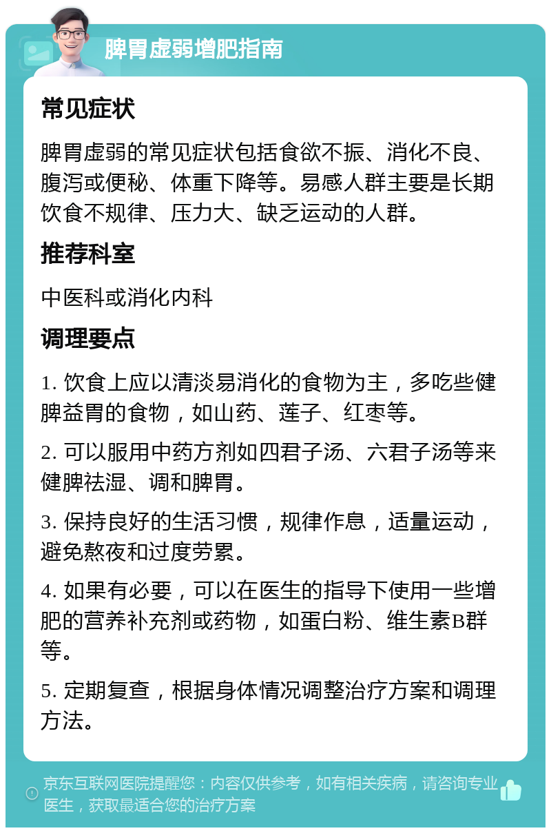 脾胃虚弱增肥指南 常见症状 脾胃虚弱的常见症状包括食欲不振、消化不良、腹泻或便秘、体重下降等。易感人群主要是长期饮食不规律、压力大、缺乏运动的人群。 推荐科室 中医科或消化内科 调理要点 1. 饮食上应以清淡易消化的食物为主，多吃些健脾益胃的食物，如山药、莲子、红枣等。 2. 可以服用中药方剂如四君子汤、六君子汤等来健脾祛湿、调和脾胃。 3. 保持良好的生活习惯，规律作息，适量运动，避免熬夜和过度劳累。 4. 如果有必要，可以在医生的指导下使用一些增肥的营养补充剂或药物，如蛋白粉、维生素B群等。 5. 定期复查，根据身体情况调整治疗方案和调理方法。