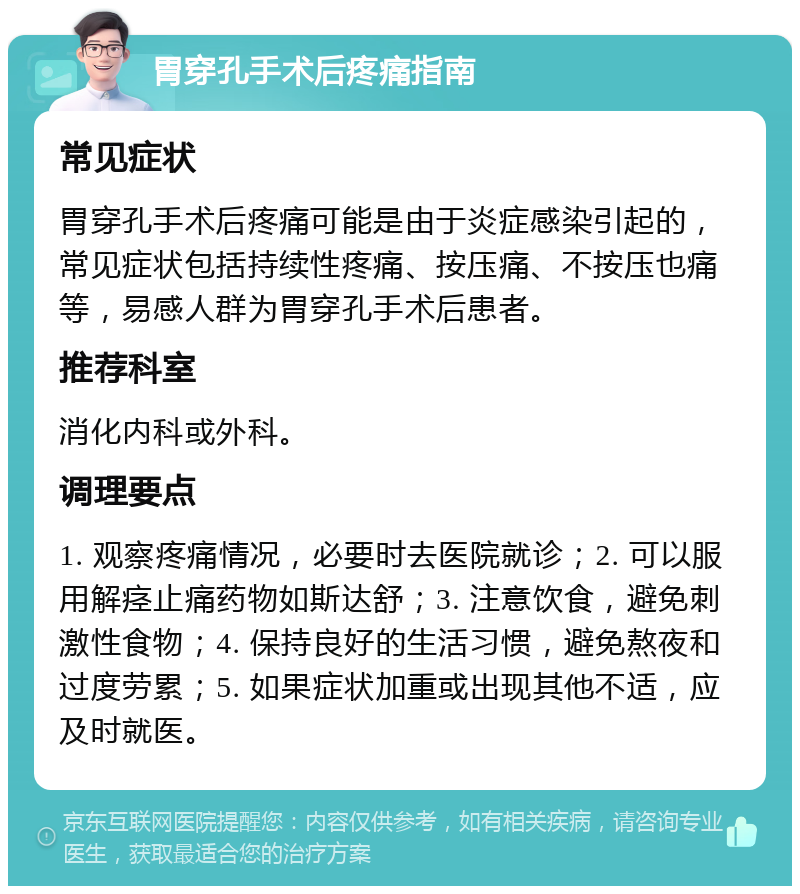 胃穿孔手术后疼痛指南 常见症状 胃穿孔手术后疼痛可能是由于炎症感染引起的，常见症状包括持续性疼痛、按压痛、不按压也痛等，易感人群为胃穿孔手术后患者。 推荐科室 消化内科或外科。 调理要点 1. 观察疼痛情况，必要时去医院就诊；2. 可以服用解痉止痛药物如斯达舒；3. 注意饮食，避免刺激性食物；4. 保持良好的生活习惯，避免熬夜和过度劳累；5. 如果症状加重或出现其他不适，应及时就医。