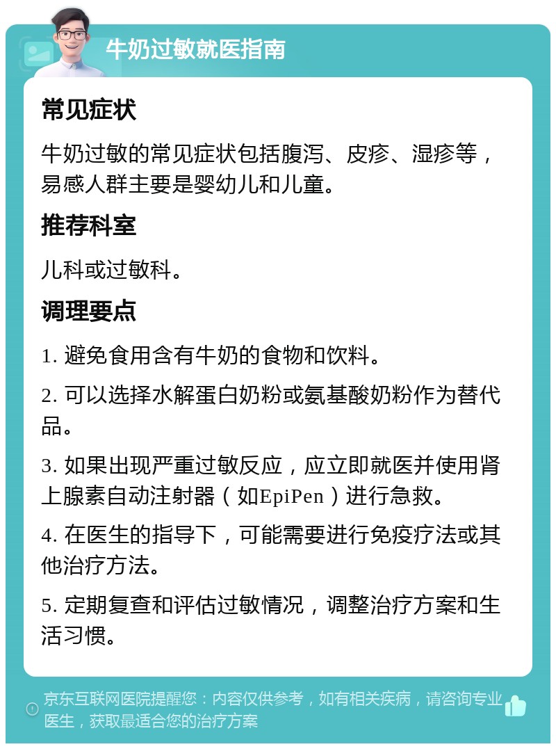 牛奶过敏就医指南 常见症状 牛奶过敏的常见症状包括腹泻、皮疹、湿疹等，易感人群主要是婴幼儿和儿童。 推荐科室 儿科或过敏科。 调理要点 1. 避免食用含有牛奶的食物和饮料。 2. 可以选择水解蛋白奶粉或氨基酸奶粉作为替代品。 3. 如果出现严重过敏反应，应立即就医并使用肾上腺素自动注射器（如EpiPen）进行急救。 4. 在医生的指导下，可能需要进行免疫疗法或其他治疗方法。 5. 定期复查和评估过敏情况，调整治疗方案和生活习惯。