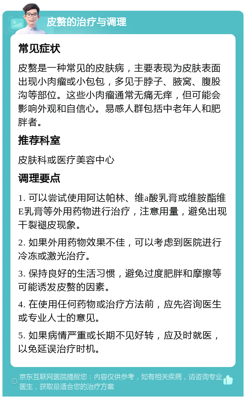 皮赘的治疗与调理 常见症状 皮赘是一种常见的皮肤病，主要表现为皮肤表面出现小肉瘤或小包包，多见于脖子、腋窝、腹股沟等部位。这些小肉瘤通常无痛无痒，但可能会影响外观和自信心。易感人群包括中老年人和肥胖者。 推荐科室 皮肤科或医疗美容中心 调理要点 1. 可以尝试使用阿达帕林、维a酸乳膏或维胺酯维E乳膏等外用药物进行治疗，注意用量，避免出现干裂褪皮现象。 2. 如果外用药物效果不佳，可以考虑到医院进行冷冻或激光治疗。 3. 保持良好的生活习惯，避免过度肥胖和摩擦等可能诱发皮赘的因素。 4. 在使用任何药物或治疗方法前，应先咨询医生或专业人士的意见。 5. 如果病情严重或长期不见好转，应及时就医，以免延误治疗时机。